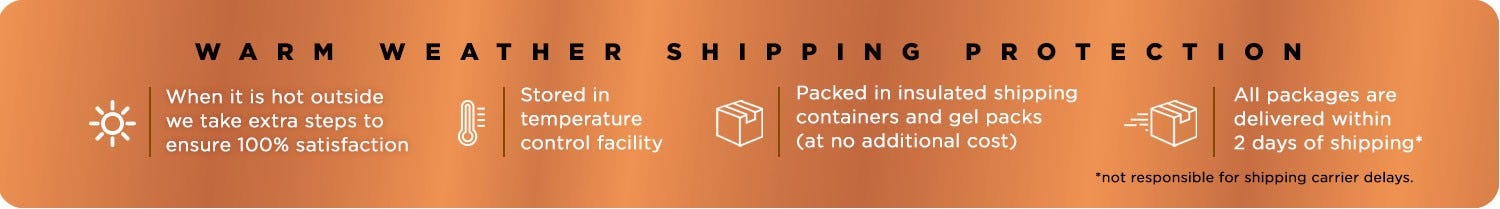 Our No Melt Guarantee. When it is hot outside we take extra steps to ensure 100% satisfaction; Stored in temperature control facility; Packed in insulated shipping containers and gel packs (at no additional cost); All packages are delivered within 2 days of shipping.